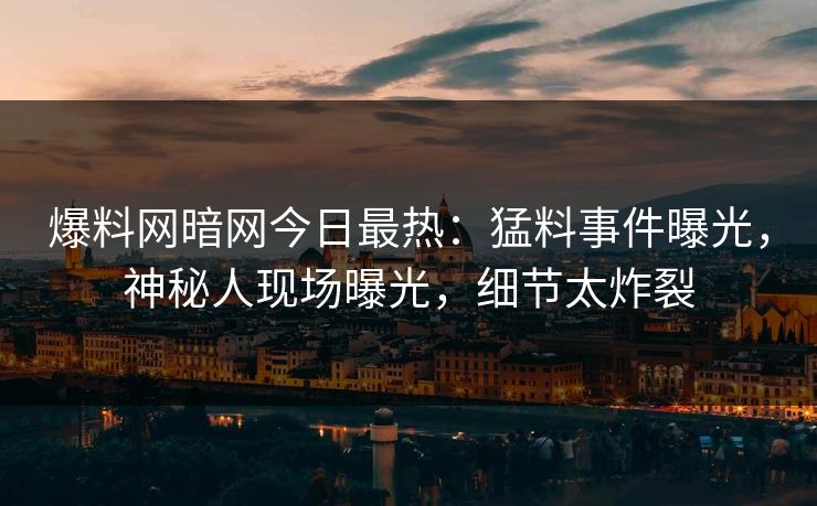 爆料网暗网今日最热：猛料事件曝光，神秘人现场曝光，细节太炸裂