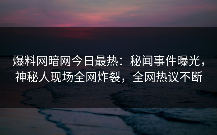 爆料网暗网今日最热：秘闻事件曝光，神秘人现场全网炸裂，全网热议不断