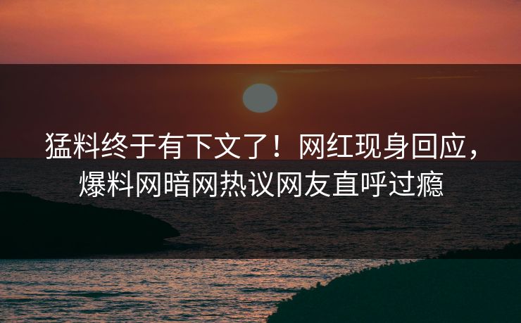 猛料终于有下文了！网红现身回应，爆料网暗网热议网友直呼过瘾