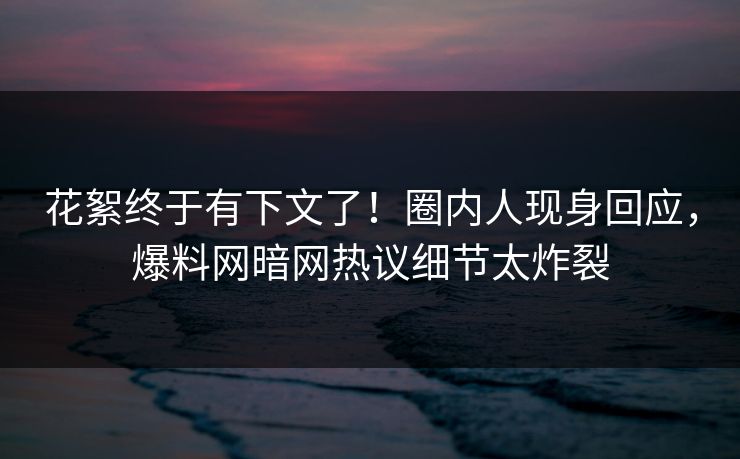 花絮终于有下文了！圈内人现身回应，爆料网暗网热议细节太炸裂