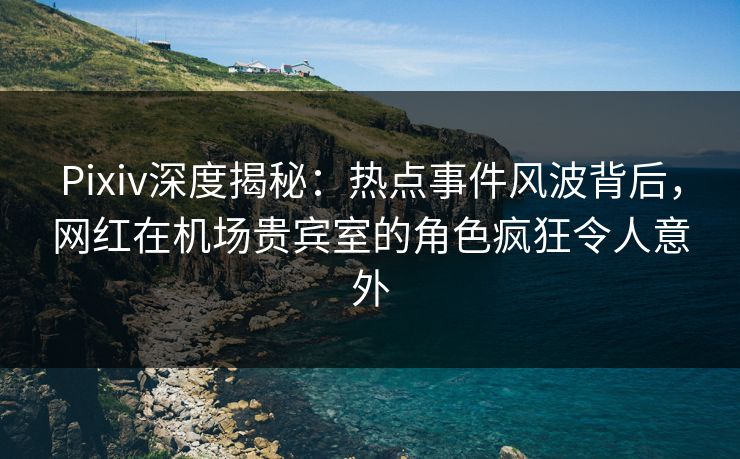 Pixiv深度揭秘：热点事件风波背后，网红在机场贵宾室的角色疯狂令人意外
