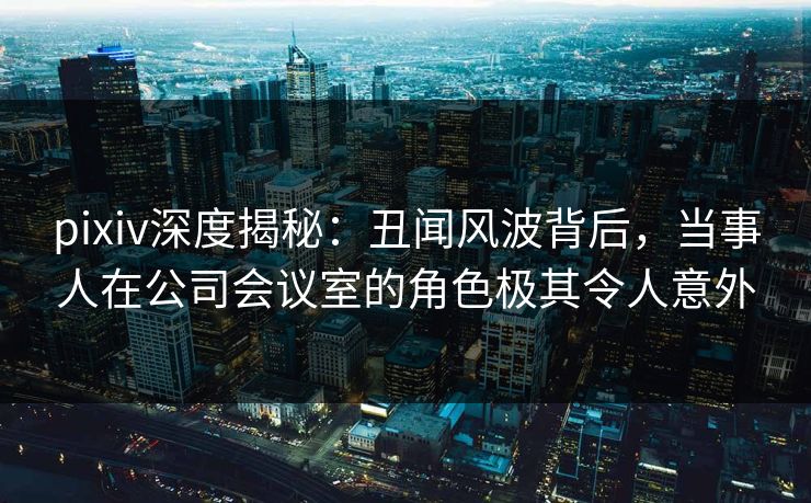 pixiv深度揭秘：丑闻风波背后，当事人在公司会议室的角色极其令人意外