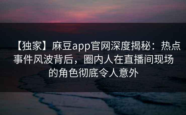 【独家】麻豆app官网深度揭秘：热点事件风波背后，圈内人在直播间现场的角色彻底令人意外
