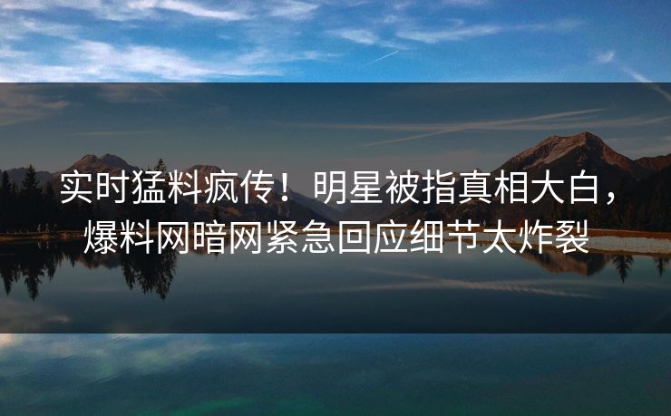 实时猛料疯传！明星被指真相大白，爆料网暗网紧急回应细节太炸裂
