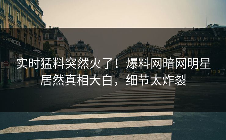 实时猛料突然火了！爆料网暗网明星居然真相大白，细节太炸裂