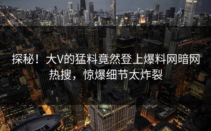 探秘！大V的猛料竟然登上爆料网暗网热搜，惊爆细节太炸裂