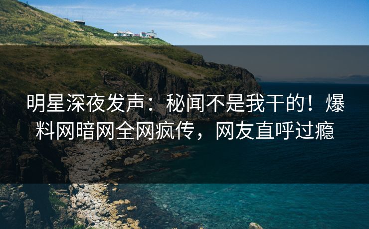 明星深夜发声：秘闻不是我干的！爆料网暗网全网疯传，网友直呼过瘾
