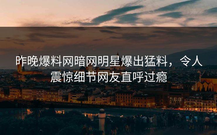 昨晚爆料网暗网明星爆出猛料，令人震惊细节网友直呼过瘾