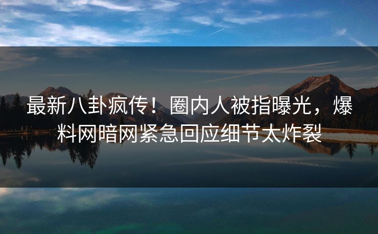 最新八卦疯传！圈内人被指曝光，爆料网暗网紧急回应细节太炸裂