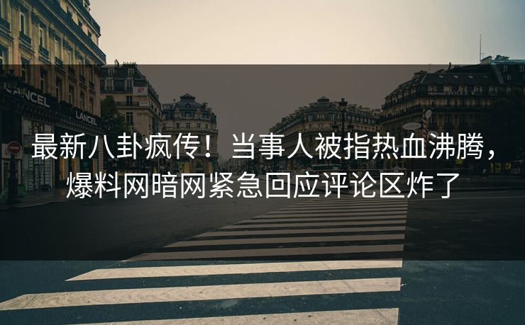 最新八卦疯传！当事人被指热血沸腾，爆料网暗网紧急回应评论区炸了