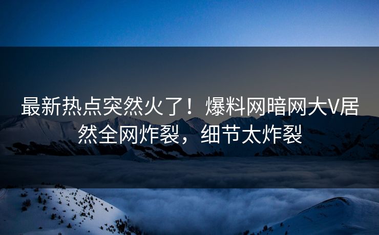 最新热点突然火了！爆料网暗网大V居然全网炸裂，细节太炸裂