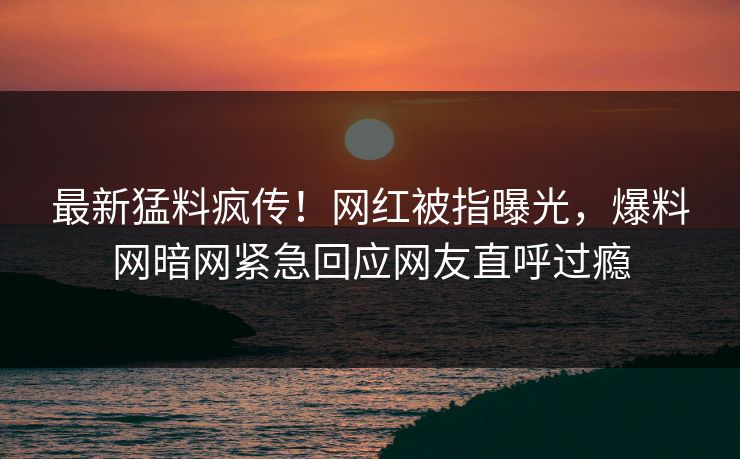 最新猛料疯传！网红被指曝光，爆料网暗网紧急回应网友直呼过瘾