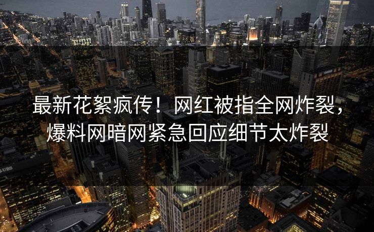 最新花絮疯传！网红被指全网炸裂，爆料网暗网紧急回应细节太炸裂