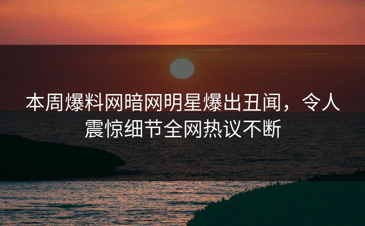 本周爆料网暗网明星爆出丑闻，令人震惊细节全网热议不断