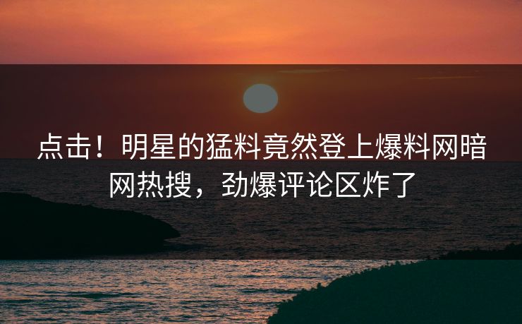 点击！明星的猛料竟然登上爆料网暗网热搜，劲爆评论区炸了