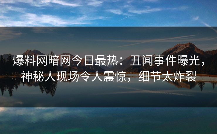 爆料网暗网今日最热：丑闻事件曝光，神秘人现场令人震惊，细节太炸裂