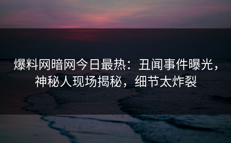 爆料网暗网今日最热：丑闻事件曝光，神秘人现场揭秘，细节太炸裂