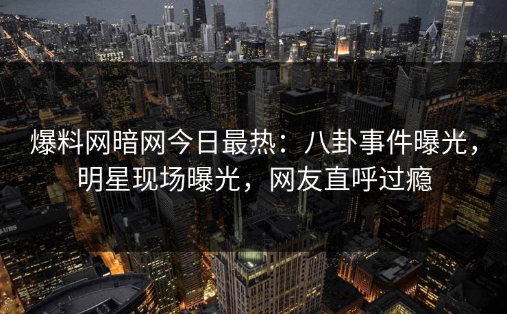 爆料网暗网今日最热：八卦事件曝光，明星现场曝光，网友直呼过瘾