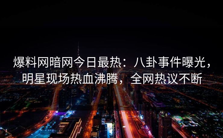 爆料网暗网今日最热：八卦事件曝光，明星现场热血沸腾，全网热议不断