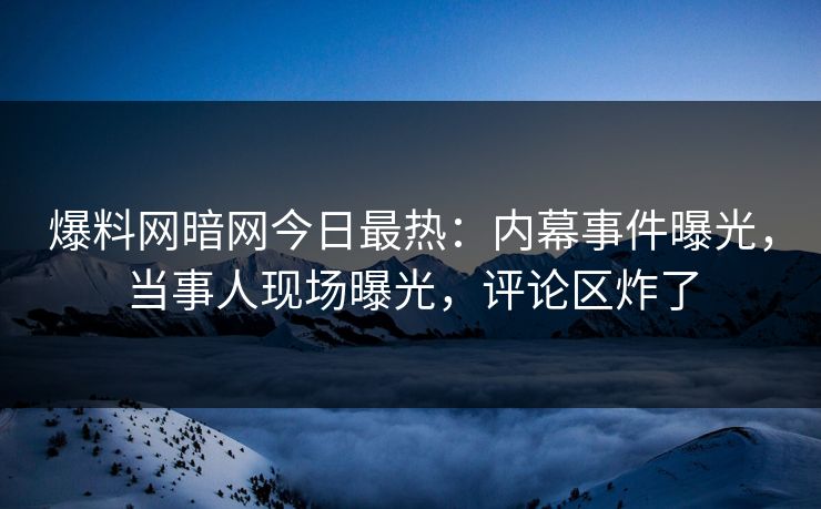 爆料网暗网今日最热：内幕事件曝光，当事人现场曝光，评论区炸了
