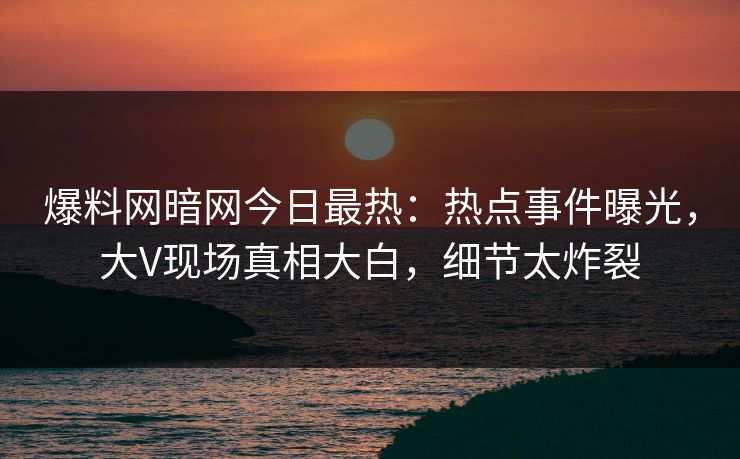 爆料网暗网今日最热：热点事件曝光，大V现场真相大白，细节太炸裂