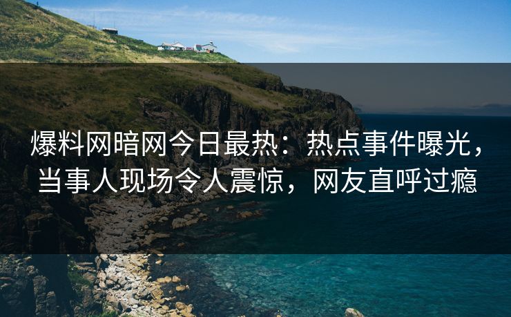 爆料网暗网今日最热：热点事件曝光，当事人现场令人震惊，网友直呼过瘾