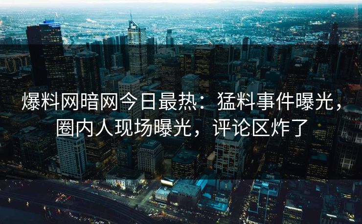爆料网暗网今日最热：猛料事件曝光，圈内人现场曝光，评论区炸了
