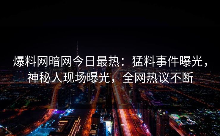 爆料网暗网今日最热：猛料事件曝光，神秘人现场曝光，全网热议不断