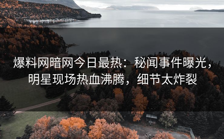 爆料网暗网今日最热：秘闻事件曝光，明星现场热血沸腾，细节太炸裂