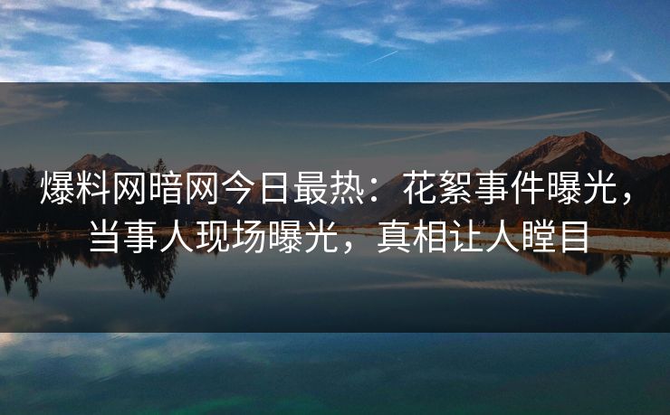 爆料网暗网今日最热：花絮事件曝光，当事人现场曝光，真相让人瞠目