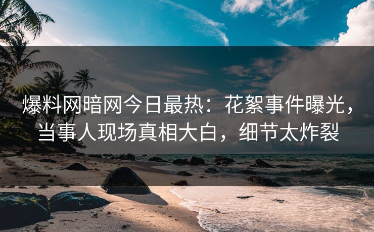 爆料网暗网今日最热：花絮事件曝光，当事人现场真相大白，细节太炸裂