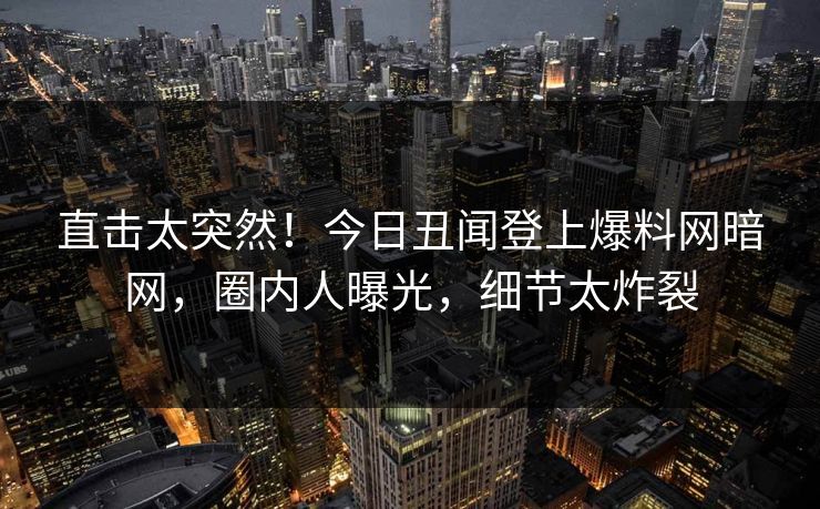 直击太突然！今日丑闻登上爆料网暗网，圈内人曝光，细节太炸裂