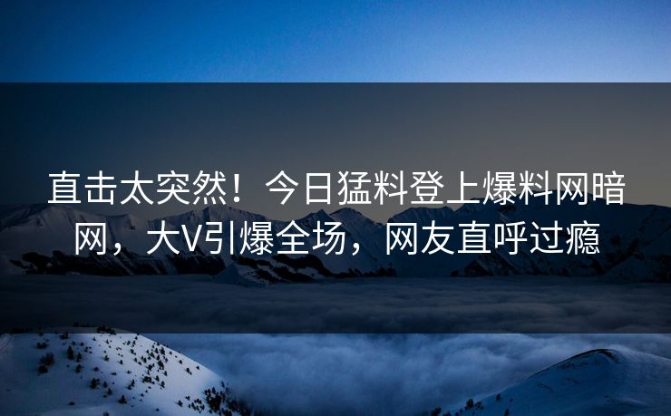 直击太突然！今日猛料登上爆料网暗网，大V引爆全场，网友直呼过瘾