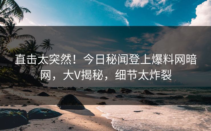 直击太突然！今日秘闻登上爆料网暗网，大V揭秘，细节太炸裂