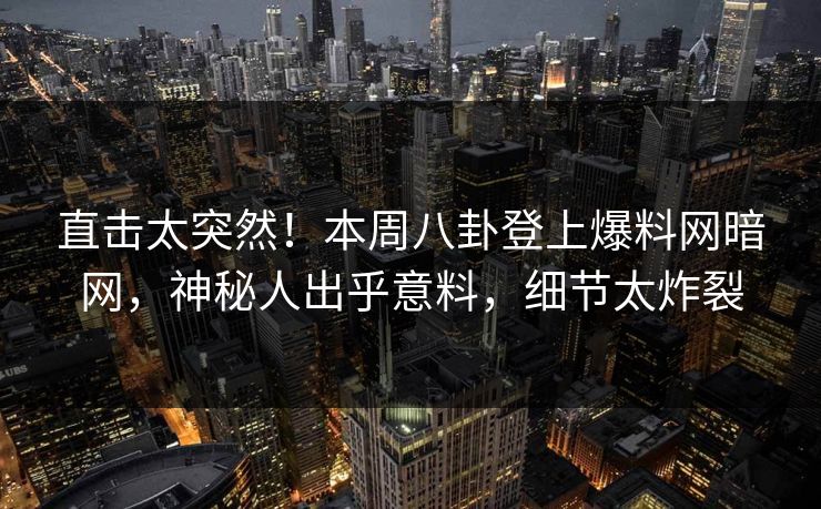 直击太突然！本周八卦登上爆料网暗网，神秘人出乎意料，细节太炸裂
