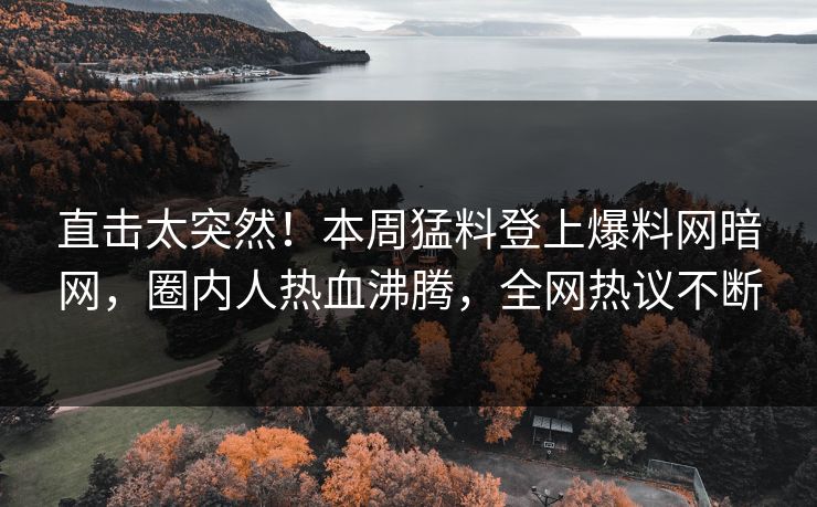 直击太突然！本周猛料登上爆料网暗网，圈内人热血沸腾，全网热议不断