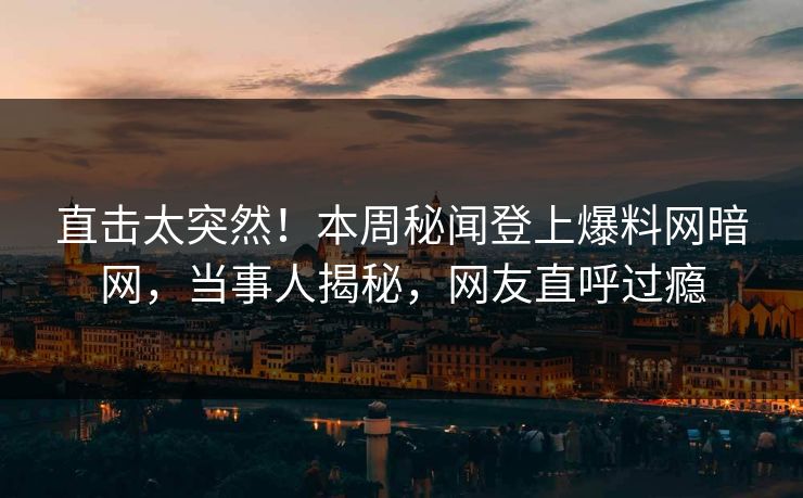 直击太突然！本周秘闻登上爆料网暗网，当事人揭秘，网友直呼过瘾