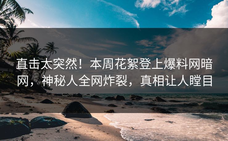 直击太突然！本周花絮登上爆料网暗网，神秘人全网炸裂，真相让人瞠目