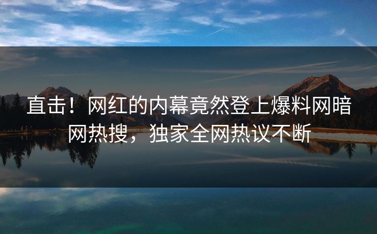 直击！网红的内幕竟然登上爆料网暗网热搜，独家全网热议不断