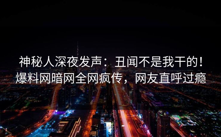 神秘人深夜发声：丑闻不是我干的！爆料网暗网全网疯传，网友直呼过瘾