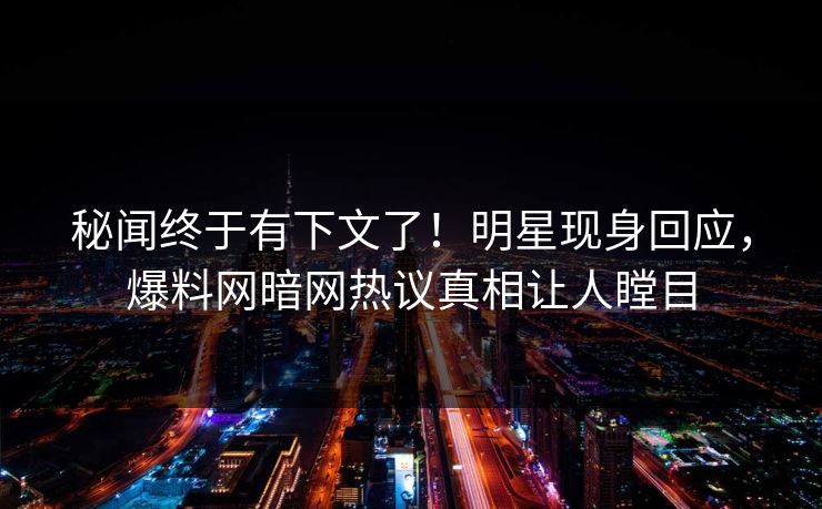 秘闻终于有下文了！明星现身回应，爆料网暗网热议真相让人瞠目