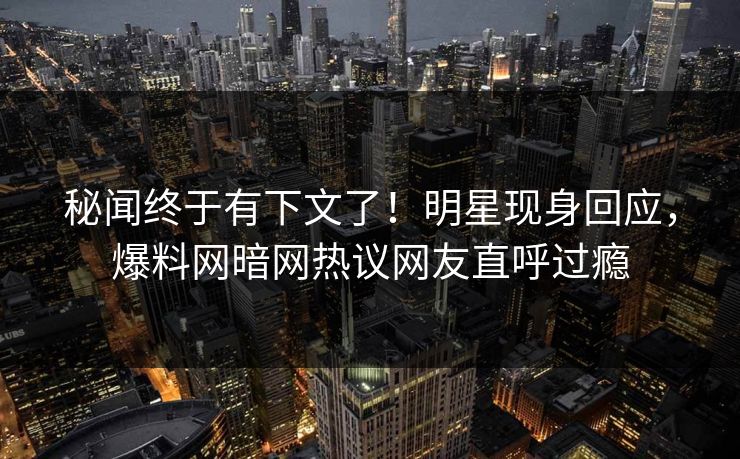 秘闻终于有下文了！明星现身回应，爆料网暗网热议网友直呼过瘾