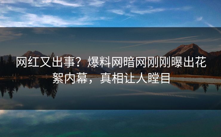 网红又出事？爆料网暗网刚刚曝出花絮内幕，真相让人瞠目