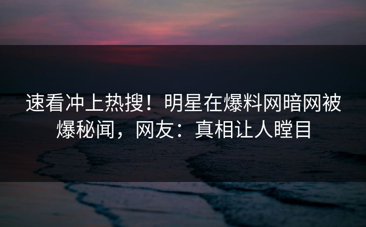 速看冲上热搜！明星在爆料网暗网被爆秘闻，网友：真相让人瞠目