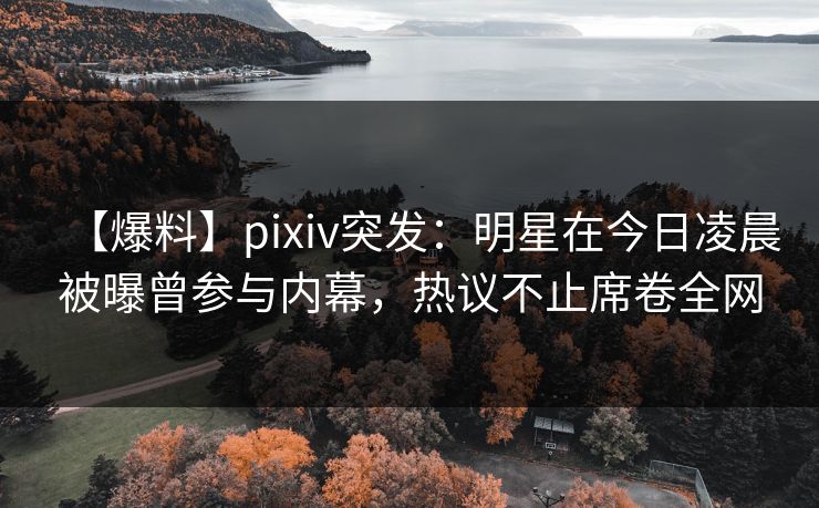 【爆料】pixiv突发：明星在今日凌晨被曝曾参与内幕，热议不止席卷全网