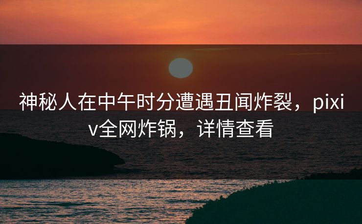 神秘人在中午时分遭遇丑闻炸裂，pixiv全网炸锅，详情查看