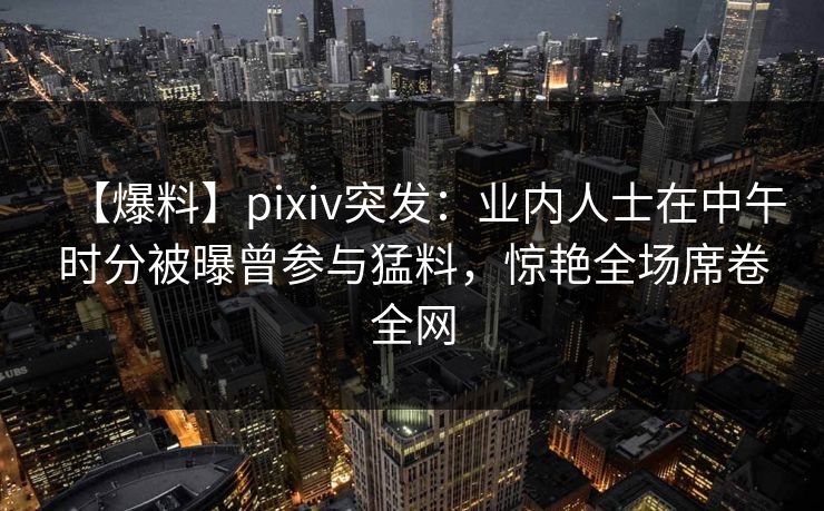 【爆料】pixiv突发：业内人士在中午时分被曝曾参与猛料，惊艳全场席卷全网