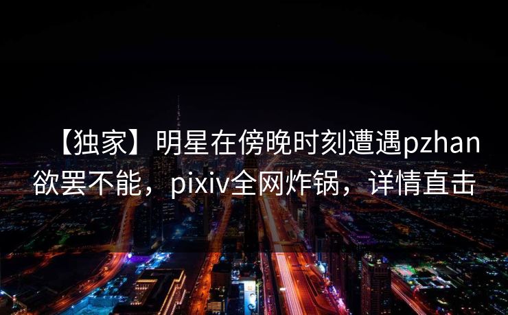 【独家】明星在傍晚时刻遭遇pzhan欲罢不能，pixiv全网炸锅，详情直击