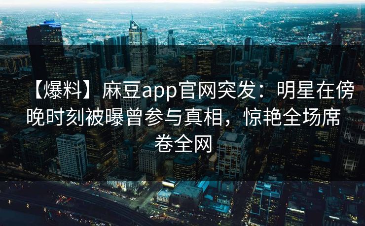 【爆料】麻豆app官网突发：明星在傍晚时刻被曝曾参与真相，惊艳全场席卷全网