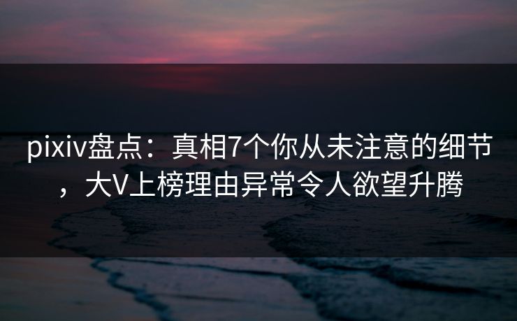 pixiv盘点：真相7个你从未注意的细节，大V上榜理由异常令人欲望升腾